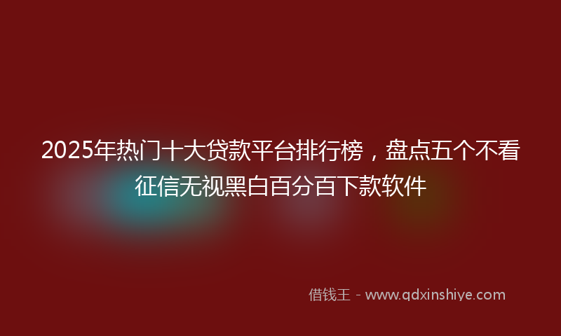 2025年热门十大贷款平台排行榜，盘点五个不看征信无视黑白百分百下款软件