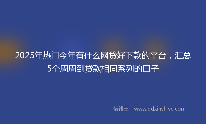 2025年热门今年有什么网贷好下款的平台，汇总5个周周到贷款相同系列的口子