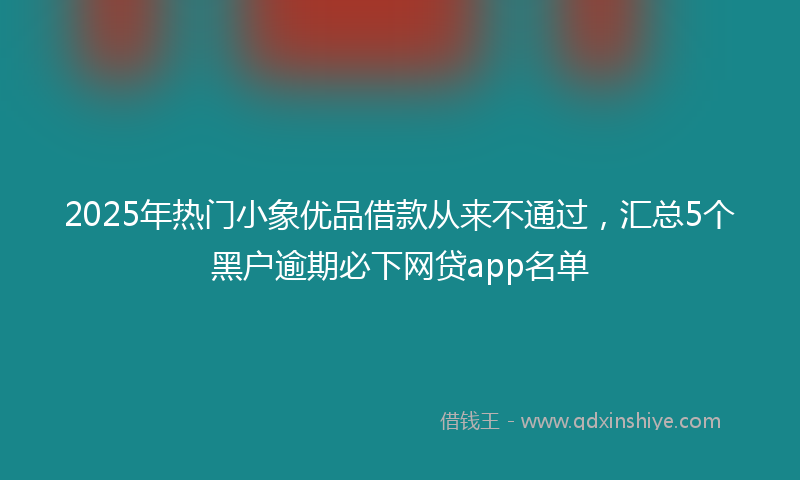 2025年热门小象优品借款从来不通过，汇总5个黑户逾期必下网贷app名单