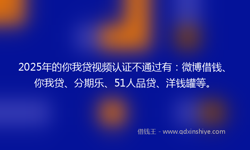 2025年的你我贷视频认证不通过有：微博借钱、你我贷、分期乐、51人品贷、洋钱罐等。
