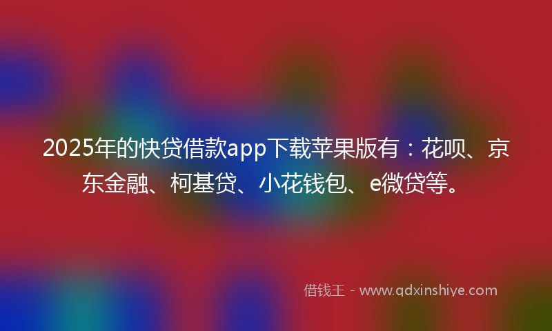 2025年的快贷借款app下载苹果版有：花呗、京东金融、柯基贷、小花钱包、e微贷等。