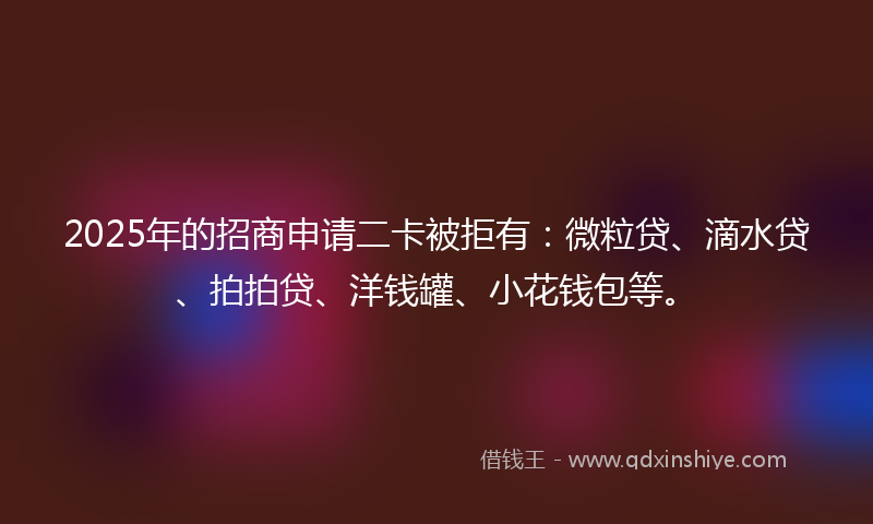 2025年的招商申请二卡被拒有：微粒贷、滴水贷、拍拍贷、洋钱罐、小花钱包等。