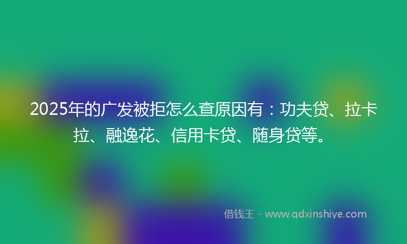 2025年的广发被拒怎么查原因有：功夫贷、拉卡拉、融逸花、信用卡贷、随身贷等。