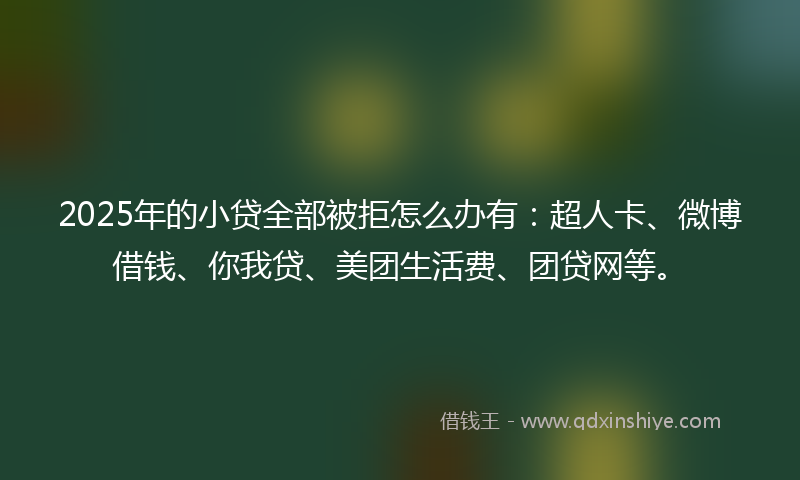 2025年的小贷全部被拒怎么办有：超人卡、微博借钱、你我贷、美团生活费、团贷网等。