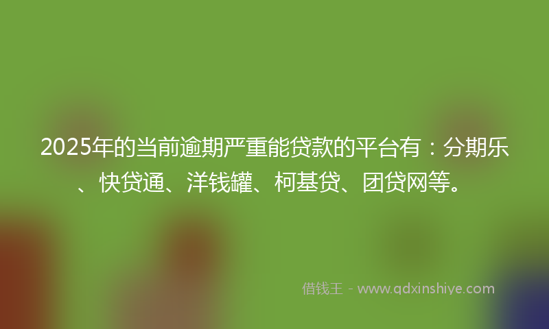 2025年的当前逾期严重能贷款的平台有：分期乐、快贷通、洋钱罐、柯基贷、团贷网等。