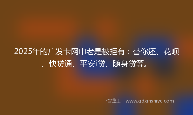 2025年的广发卡网申老是被拒有：替你还、花呗、快贷通、平安i贷、随身贷等。