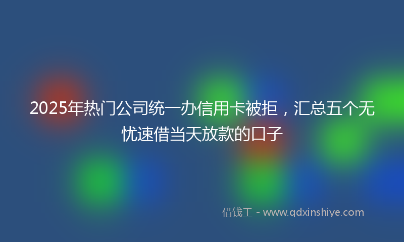 2025年热门公司统一办信用卡被拒，汇总五个无忧速借当天放款的口子