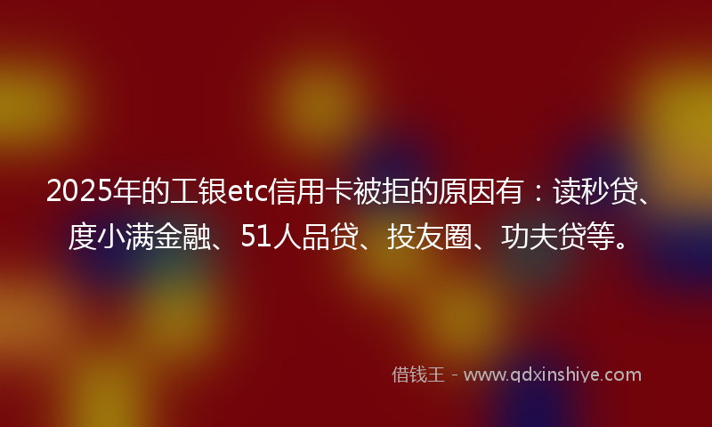 2025年的工银etc信用卡被拒的原因有：读秒贷、度小满金融、51人品贷、投友圈、功夫贷等。