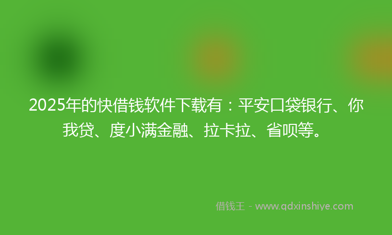 2025年的快借钱软件下载有：平安口袋银行、你我贷、度小满金融、拉卡拉、省呗等。