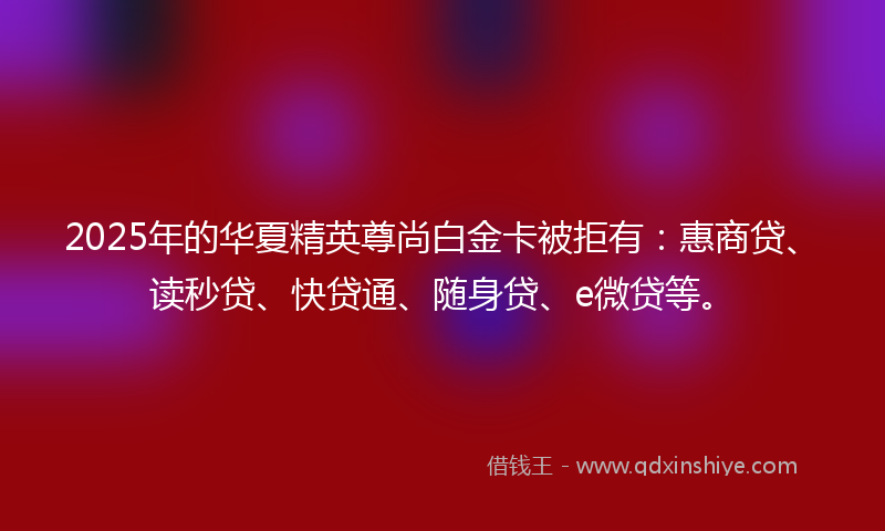 2025年的华夏精英尊尚白金卡被拒有：惠商贷、读秒贷、快贷通、随身贷、e微贷等。