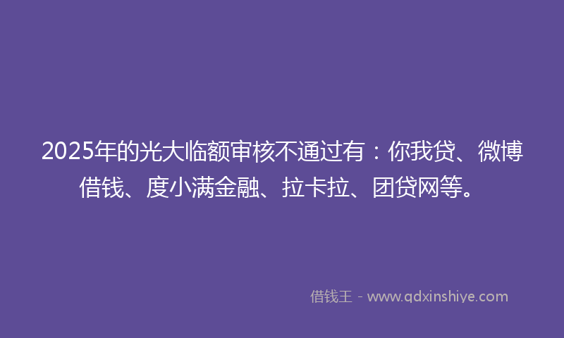2025年的光大临额审核不通过有：你我贷、微博借钱、度小满金融、拉卡拉、团贷网等。