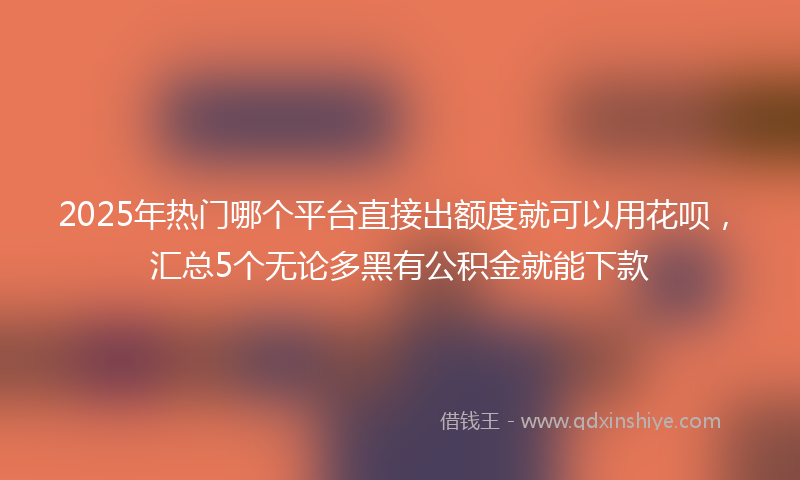 2025年热门哪个平台直接出额度就可以用花呗，汇总5个无论多黑有公积金就能下款