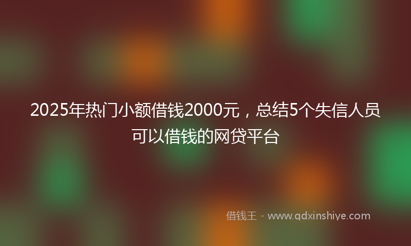 2025年热门小额借钱2000元，总结5个失信人员可以借钱的网贷平台