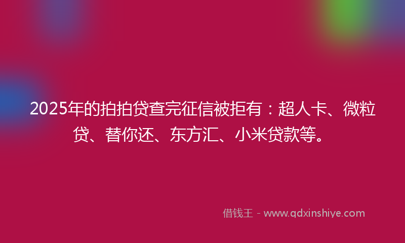 2025年的拍拍贷查完征信被拒有：超人卡、微粒贷、替你还、东方汇、小米贷款等。