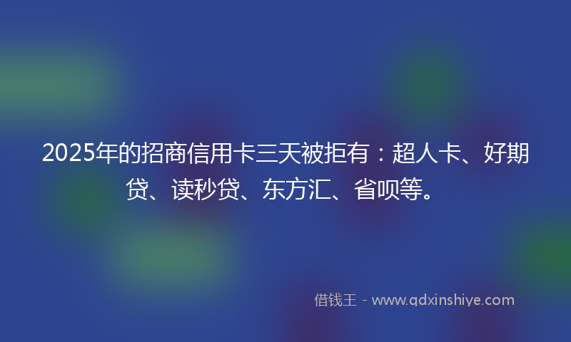 2025年的招商信用卡三天被拒有：超人卡、好期贷、读秒贷、东方汇、省呗等。