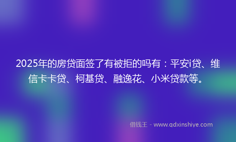 2025年的房贷面签了有被拒的吗有：平安i贷、维信卡卡贷、柯基贷、融逸花、小米贷款等。