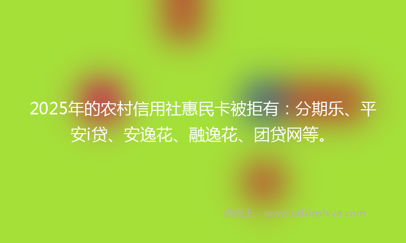 2025年的农村信用社惠民卡被拒有：分期乐、平安i贷、安逸花、融逸花、团贷网等。