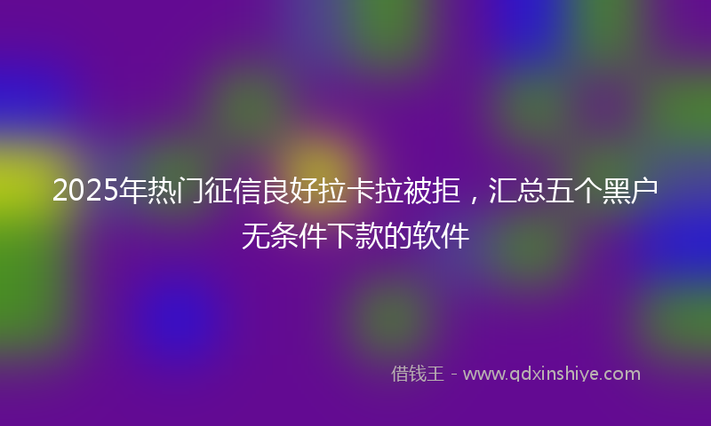 2025年热门征信良好拉卡拉被拒，汇总五个黑户无条件下款的软件