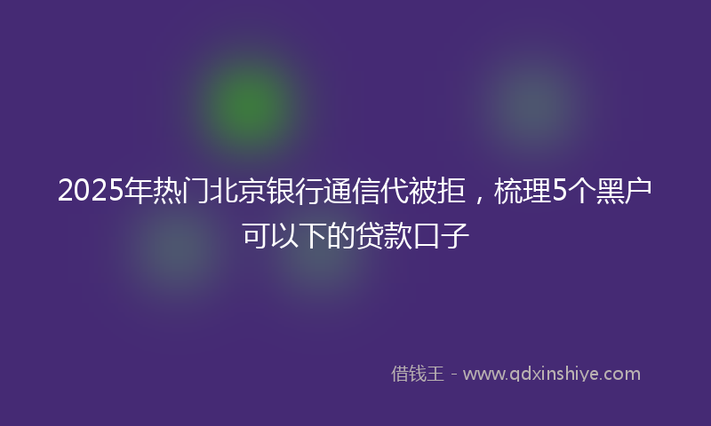 2025年热门北京银行通信代被拒，梳理5个黑户可以下的贷款口子