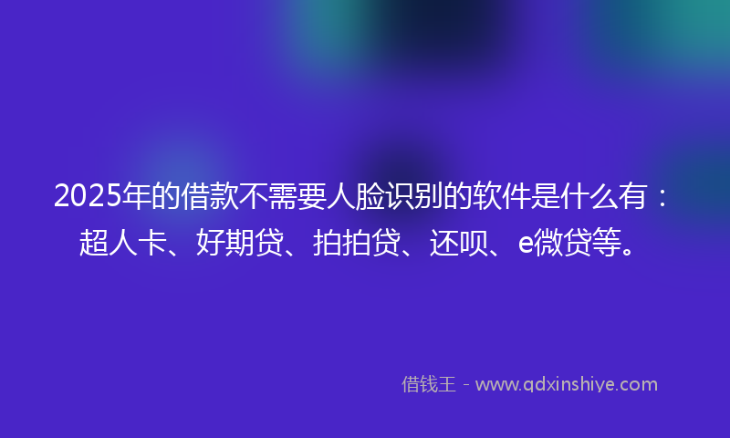 2025年的借款不需要人脸识别的软件是什么有：超人卡、好期贷、拍拍贷、还呗、e微贷等。