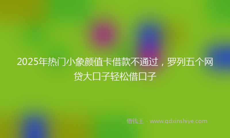 2025年热门小象颜值卡借款不通过，罗列五个网贷大口子轻松借口子