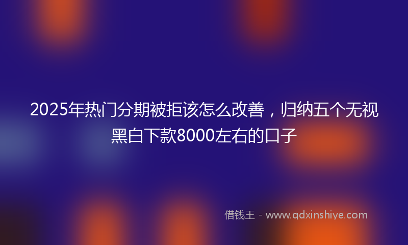 2025年热门分期被拒该怎么改善，归纳五个无视黑白下款8000左右的口子