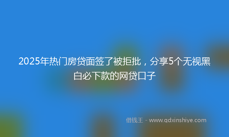 2025年热门房贷面签了被拒批，分享5个无视黑白必下款的网贷口子