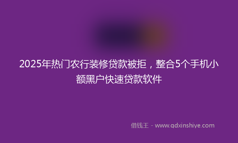 2025年热门农行装修贷款被拒，整合5个手机小额黑户快速贷款软件