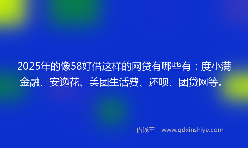 2025年的像58好借这样的网贷有哪些有：度小满金融、安逸花、美团生活费、还呗、团贷网等。