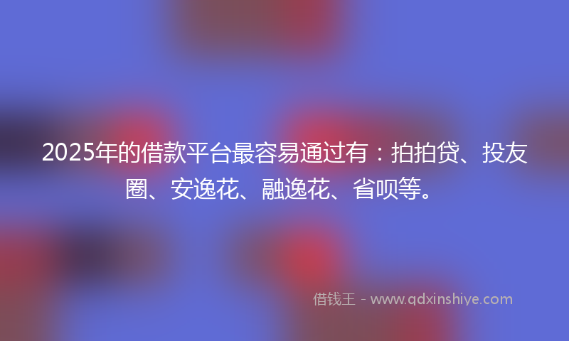 2025年的借款平台最容易通过有：拍拍贷、投友圈、安逸花、融逸花、省呗等。