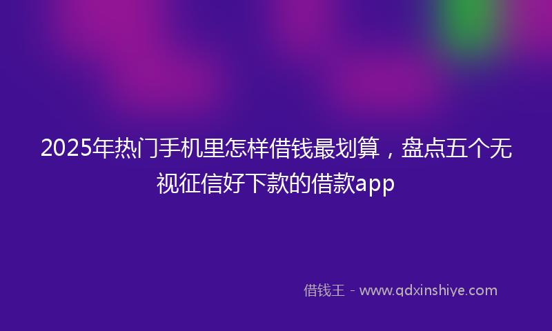 2025年热门手机里怎样借钱最划算，盘点五个无视征信好下款的借款app
