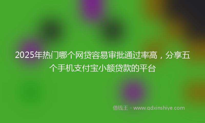 2025年热门哪个网贷容易审批通过率高，分享五个手机支付宝小额贷款的平台