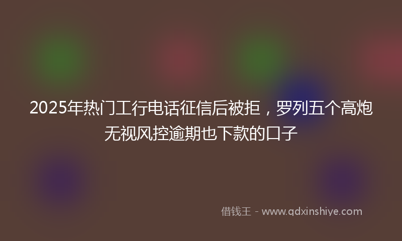 2025年热门工行电话征信后被拒，罗列五个高炮无视风控逾期也下款的口子