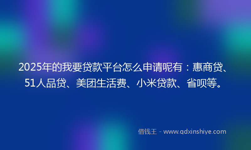 2025年的我要贷款平台怎么申请呢有：惠商贷、51人品贷、美团生活费、小米贷款、省呗等。