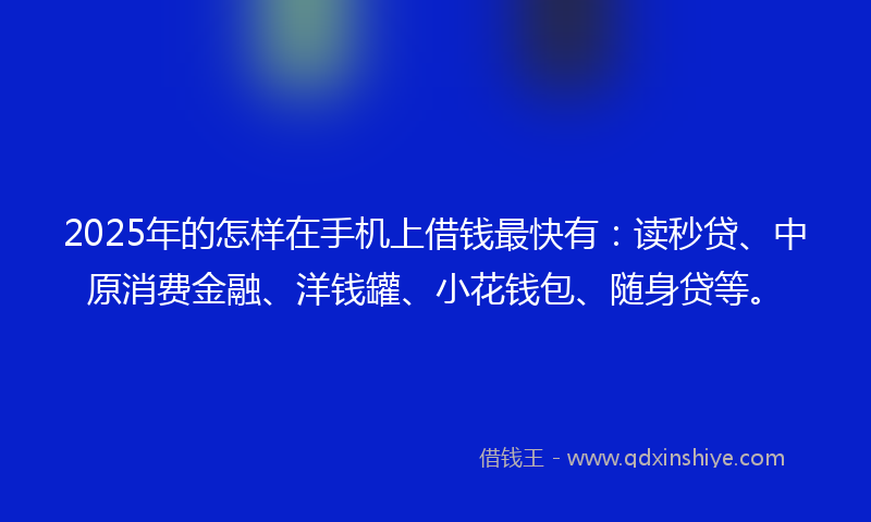 2025年的怎样在手机上借钱最快有：读秒贷、中原消费金融、洋钱罐、小花钱包、随身贷等。