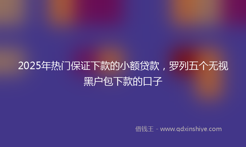 2025年热门保证下款的小额贷款，罗列五个无视黑户包下款的口子