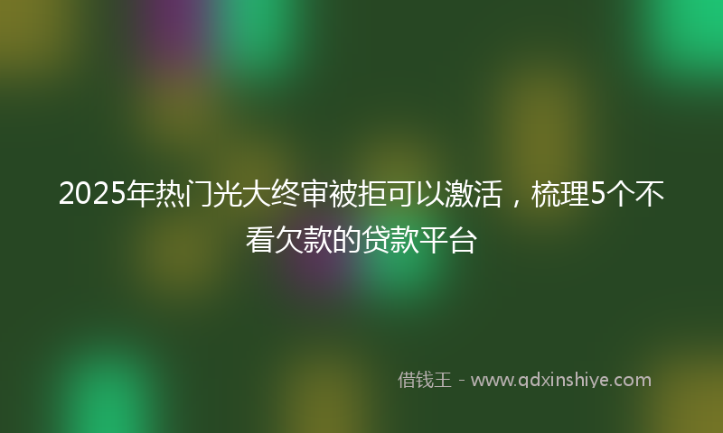 2025年热门光大终审被拒可以激活，梳理5个不看欠款的贷款平台