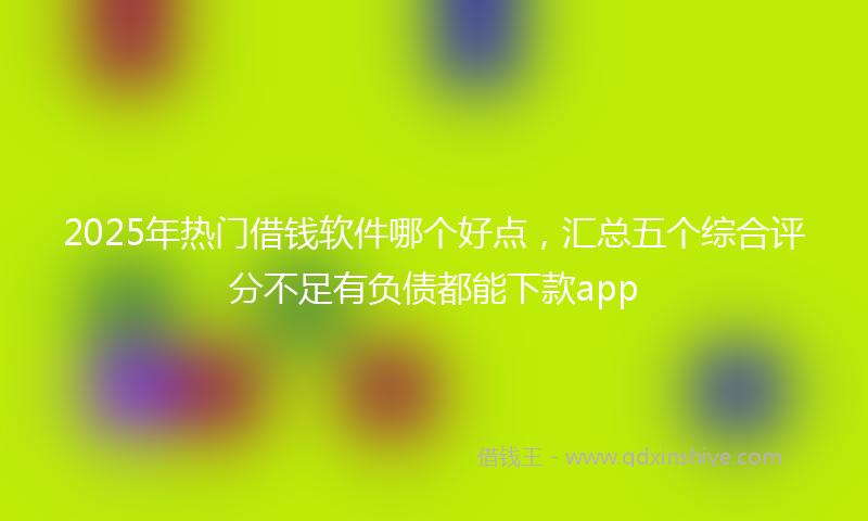 2025年热门借钱软件哪个好点，汇总五个综合评分不足有负债都能下款app
