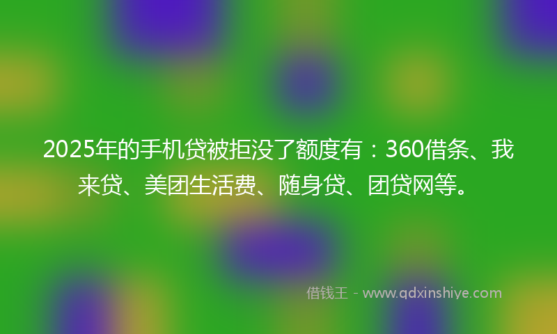 2025年的手机贷被拒没了额度有：360借条、我来贷、美团生活费、随身贷、团贷网等。
