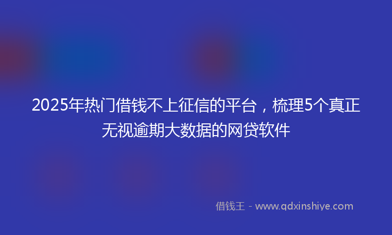 2025年热门借钱不上征信的平台，梳理5个真正无视逾期大数据的网贷软件