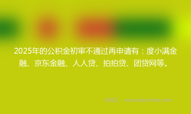 2025年的公积金初审不通过再申请有：度小满金融、京东金融、人人贷、拍拍贷、团贷网等。