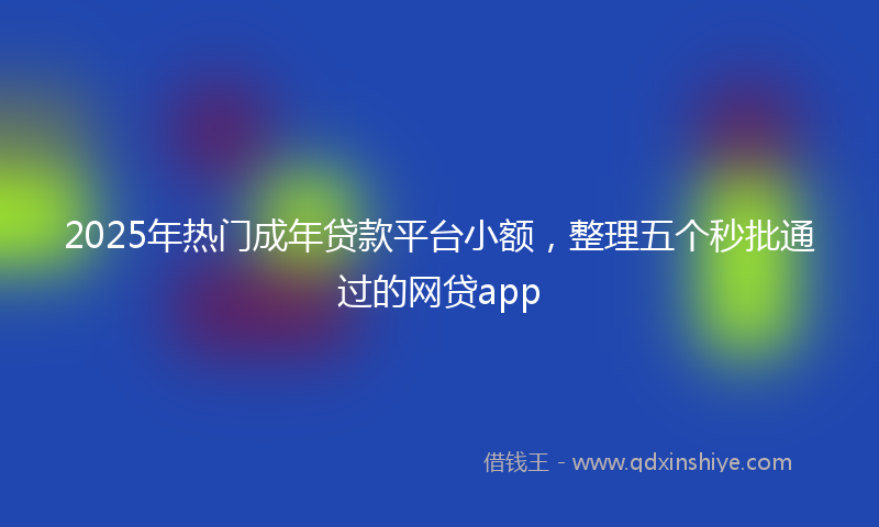 2025年热门成年贷款平台小额，整理五个秒批通过的网贷app