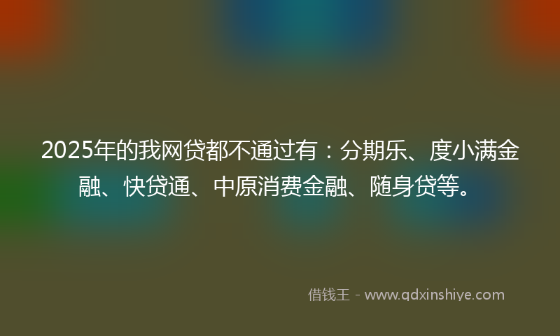 2025年的我网贷都不通过有：分期乐、度小满金融、快贷通、中原消费金融、随身贷等。