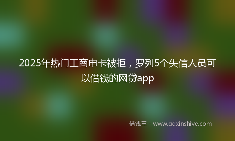 2025年热门工商申卡被拒，罗列5个失信人员可以借钱的网贷app