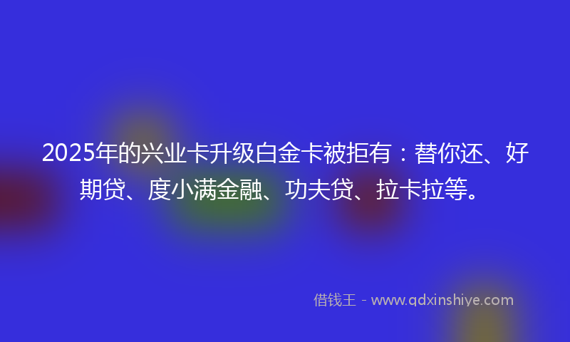 2025年的兴业卡升级白金卡被拒有：替你还、好期贷、度小满金融、功夫贷、拉卡拉等。