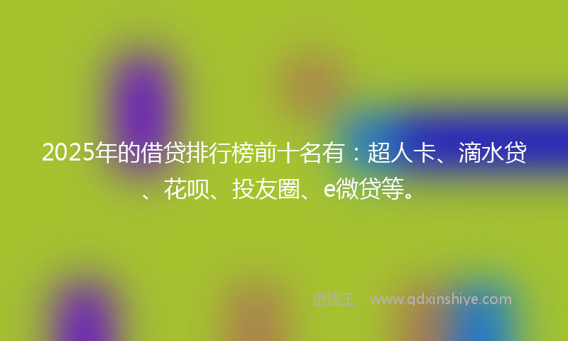 2025年的借贷排行榜前十名有：超人卡、滴水贷、花呗、投友圈、e微贷等。