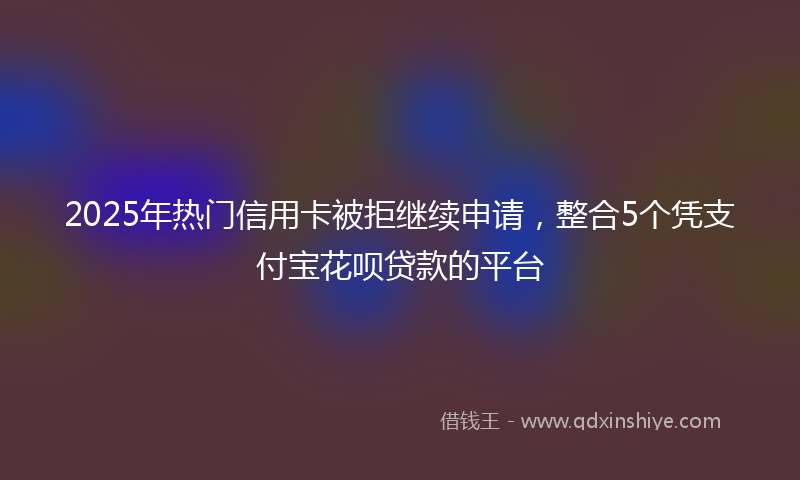 2025年热门信用卡被拒继续申请，整合5个凭支付宝花呗贷款的平台