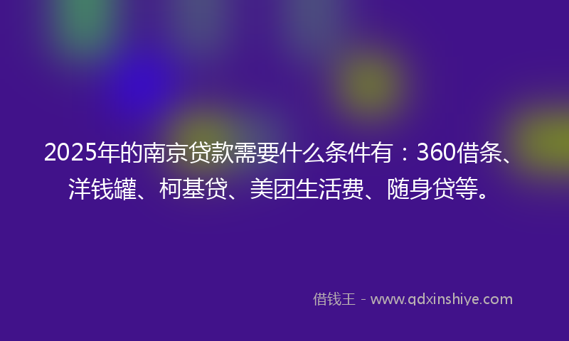 2025年的南京贷款需要什么条件有：360借条、洋钱罐、柯基贷、美团生活费、随身贷等。