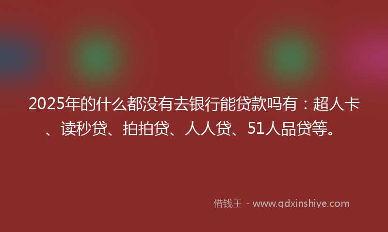 2025年的什么都没有去银行能贷款吗有：超人卡、读秒贷、拍拍贷、人人贷、51人品贷等。