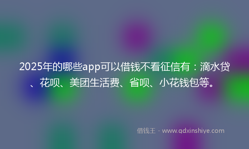 2025年的哪些app可以借钱不看征信有：滴水贷、花呗、美团生活费、省呗、小花钱包等。